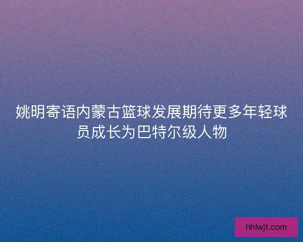 姚明寄语内蒙古篮球发展期待更多年轻球员成长为巴特尔级人物