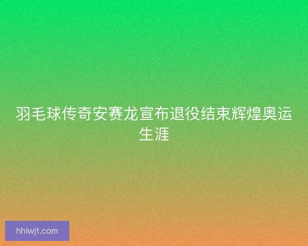 羽毛球传奇安赛龙宣布退役结束辉煌奥运生涯
