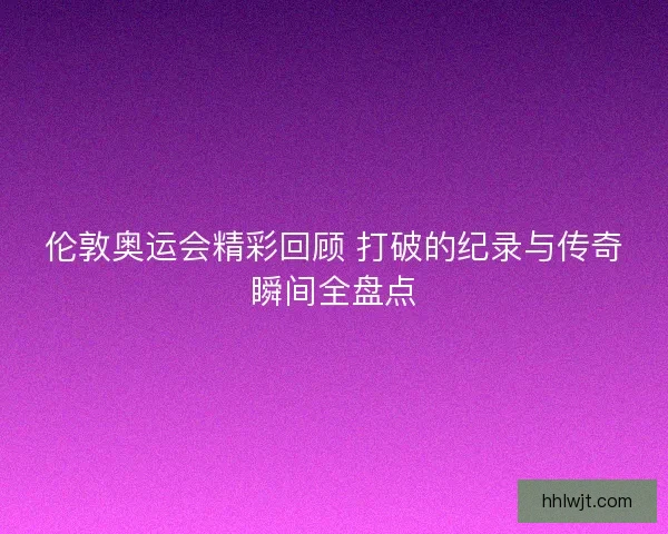 伦敦奥运会精彩回顾 打破的纪录与传奇瞬间全盘点