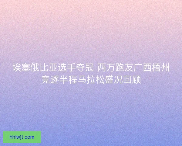 埃塞俄比亚选手夺冠 两万跑友广西梧州竞逐半程马拉松盛况回顾