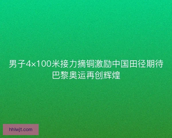 男子4×100米接力摘铜激励中国田径期待巴黎奥运再创辉煌
