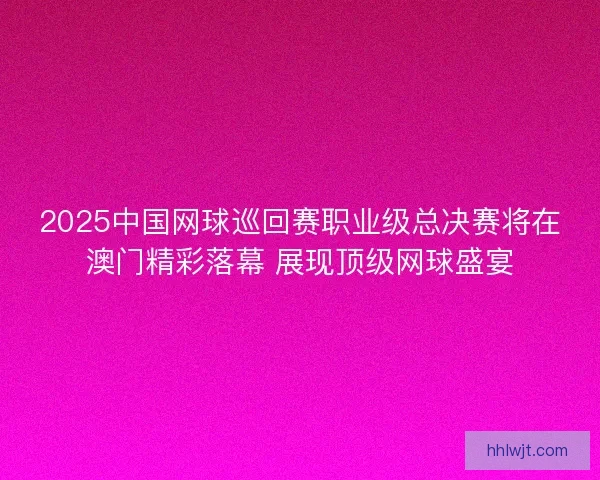 2025中国网球巡回赛职业级总决赛将在澳门精彩落幕 展现顶级网球盛宴