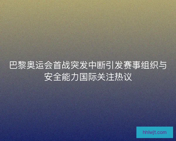 巴黎奥运会首战突发中断引发赛事组织与安全能力国际关注热议