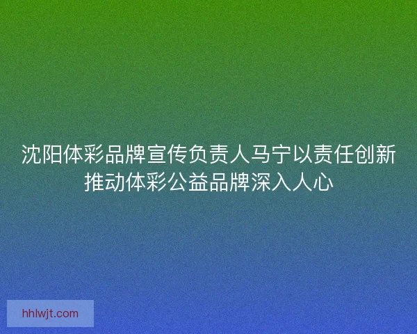 沈阳体彩品牌宣传负责人马宁以责任创新推动体彩公益品牌深入人心