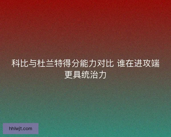 科比与杜兰特得分能力对比 谁在进攻端更具统治力
