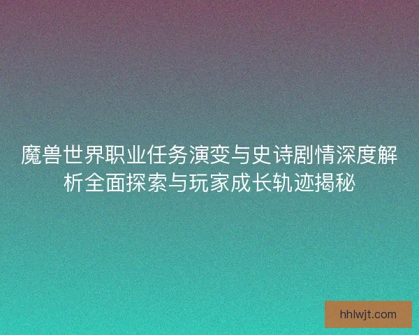 魔兽世界职业任务演变与史诗剧情深度解析全面探索与玩家成长轨迹揭秘