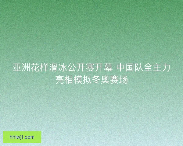 亚洲花样滑冰公开赛开幕 中国队全主力亮相模拟冬奥赛场