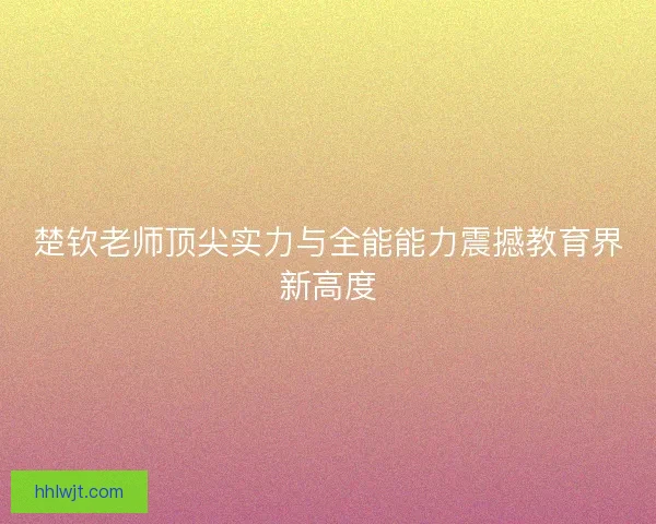 楚钦老师顶尖实力与全能能力震撼教育界新高度