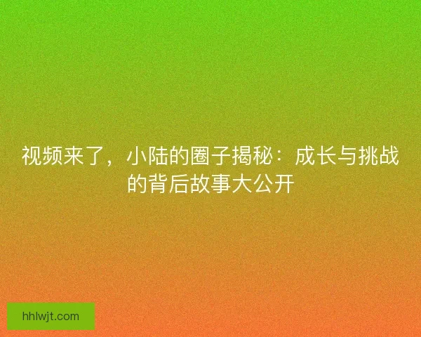 视频来了，小陆的圈子揭秘：成长与挑战的背后故事大公开