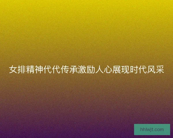 女排精神代代传承激励人心展现时代风采