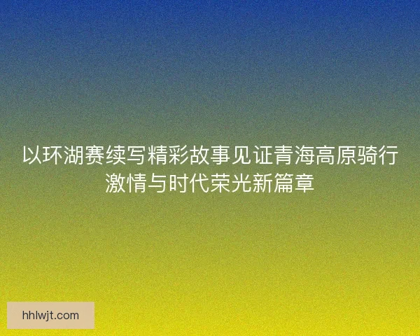 以环湖赛续写精彩故事见证青海高原骑行激情与时代荣光新篇章
