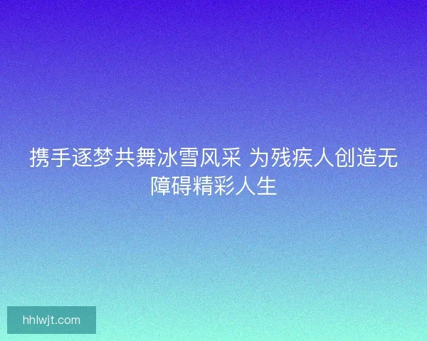 携手逐梦共舞冰雪风采 为残疾人创造无障碍精彩人生
