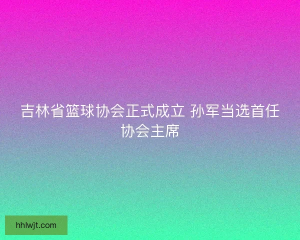吉林省篮球协会正式成立 孙军当选首任协会主席