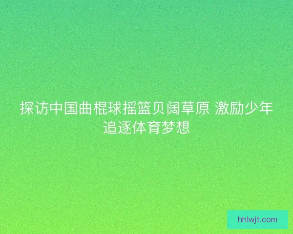 探访中国曲棍球摇篮贝阔草原 激励少年追逐体育梦想