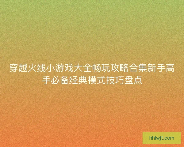 穿越火线小游戏大全畅玩攻略合集新手高手必备经典模式技巧盘点