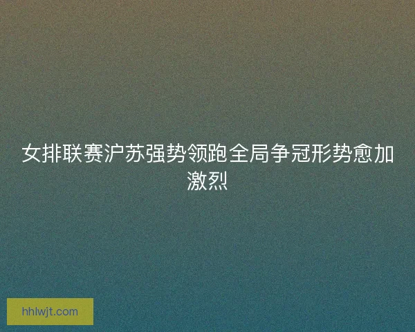 女排联赛沪苏强势领跑全局争冠形势愈加激烈