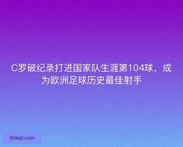 C罗破纪录打进国家队生涯第104球，成为欧洲足球历史最佳射手