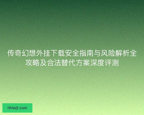 传奇幻想外挂下载安全指南与风险解析全攻略及合法替代方案深度评测