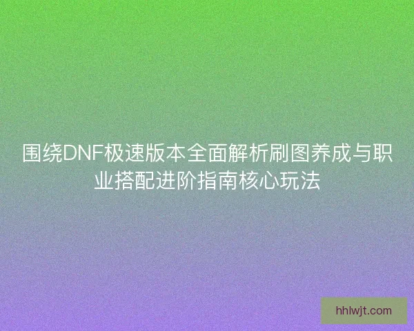 围绕DNF极速版本全面解析刷图养成与职业搭配进阶指南核心玩法