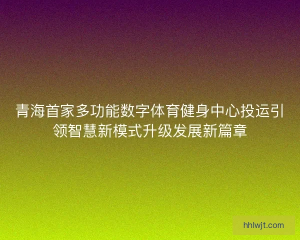 青海首家多功能数字体育健身中心投运引领智慧新模式升级发展新篇章