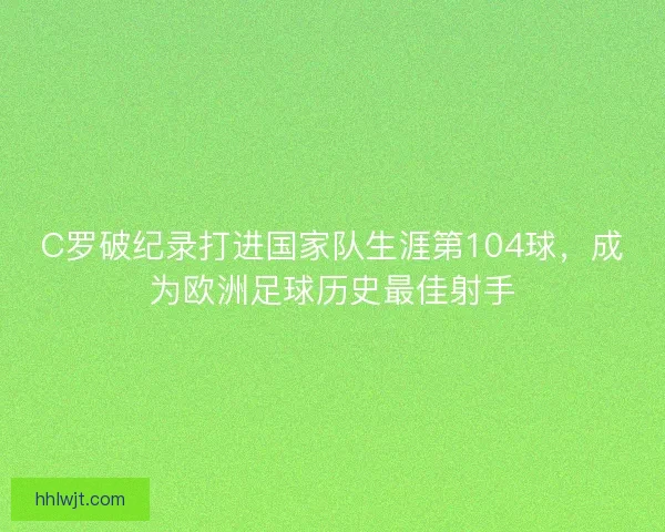 C罗破纪录打进国家队生涯第104球，成为欧洲足球历史最佳射手