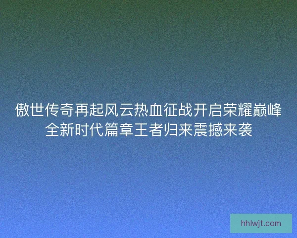 傲世传奇再起风云热血征战开启荣耀巅峰全新时代篇章王者归来震撼来袭