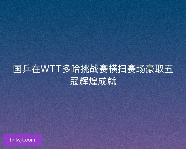 国乒在WTT多哈挑战赛横扫赛场豪取五冠辉煌成就