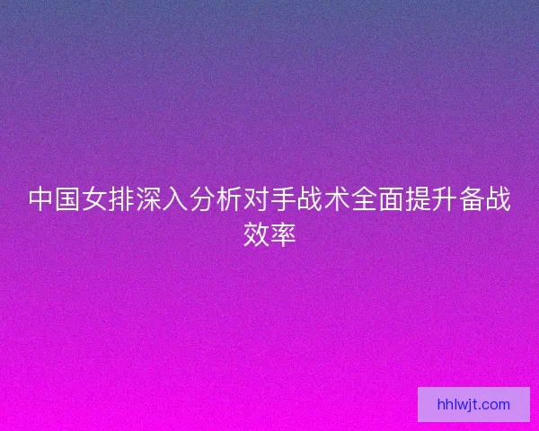 中国女排深入分析对手战术全面提升备战效率